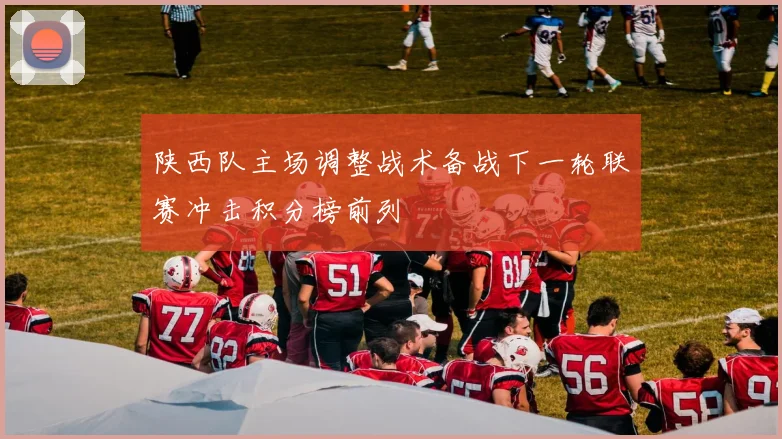 陕西队主场调整战术备战下一轮联赛冲击积分榜前列