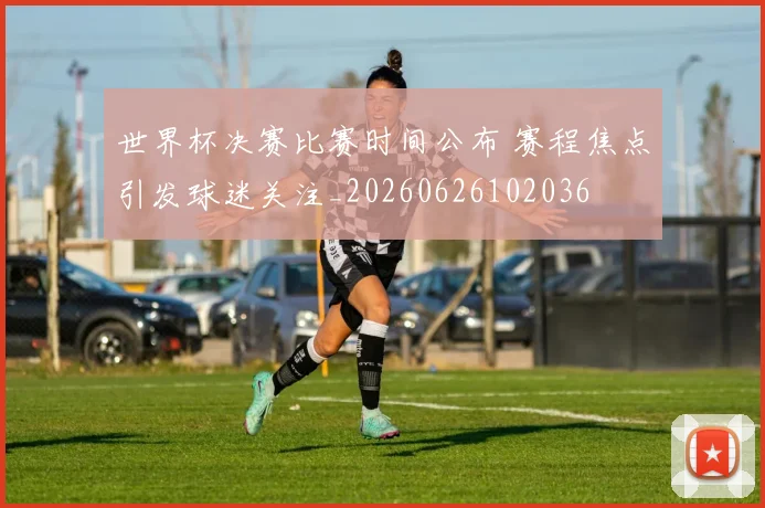 世界杯决赛比赛时间公布 赛程焦点引发球迷关注_20260626102036