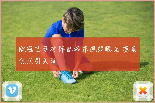欧冠巴萨对阵赫塔菲视频曝光 赛前焦点引关注