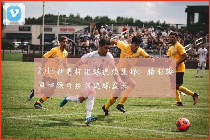 2018世界杯进球视频集锦：精彩瞬间回顾与经典进球盘点