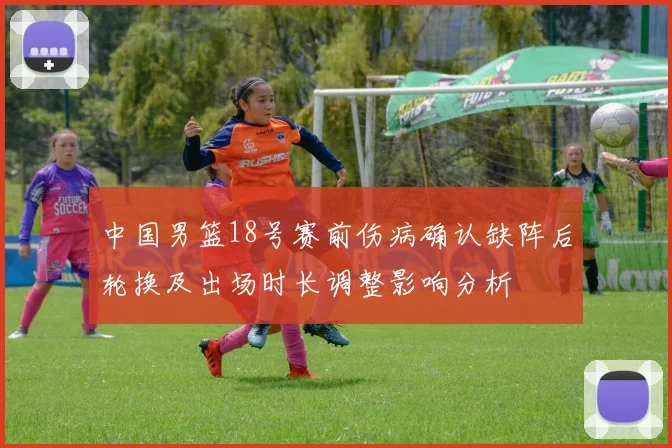 中国男篮18号赛前伤病确认缺阵后轮换及出场时长调整影响分析