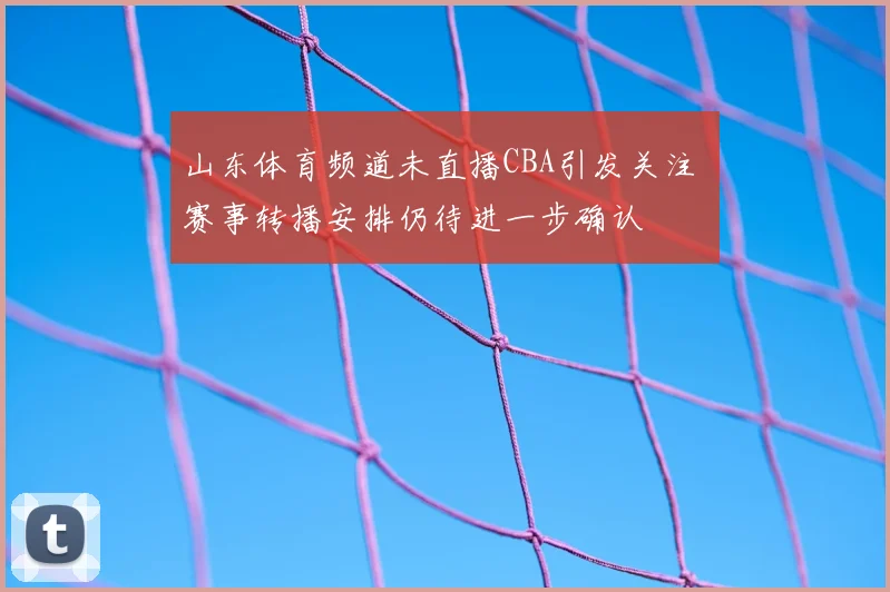 山东体育频道未直播CBA引发关注 赛事转播安排仍待进一步确认