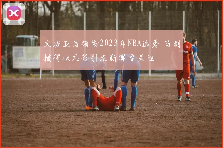 文班亚马领衔2023年NBA选秀 马刺摘得状元签引发新赛季关注