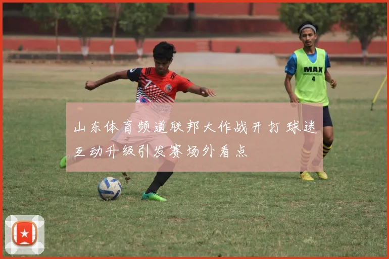 山东体育频道联邦大作战开打 球迷互动升级引发赛场外看点