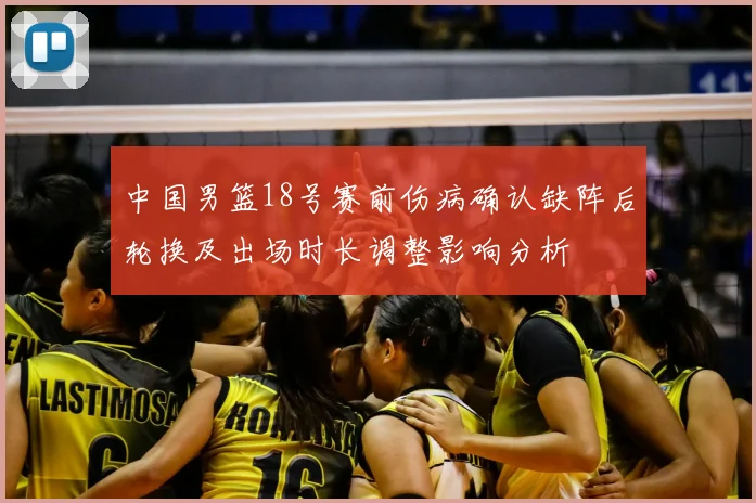中国男篮18号赛前伤病确认缺阵后轮换及出场时长调整影响分析