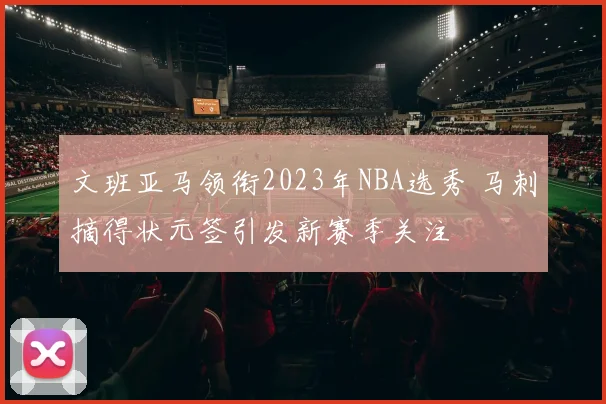 文班亚马领衔2023年NBA选秀 马刺摘得状元签引发新赛季关注