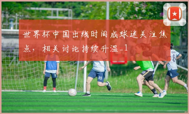 世界杯中国出线时间成球迷关注焦点，相关讨论持续升温_1