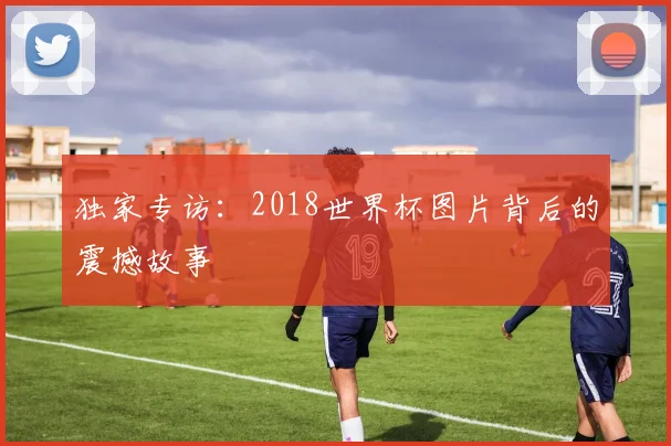 独家专访：2018世界杯图片背后的震撼故事