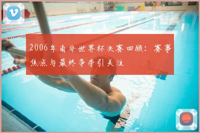 2006年南非世界杯决赛回顾：赛事焦点与最终争夺引关注