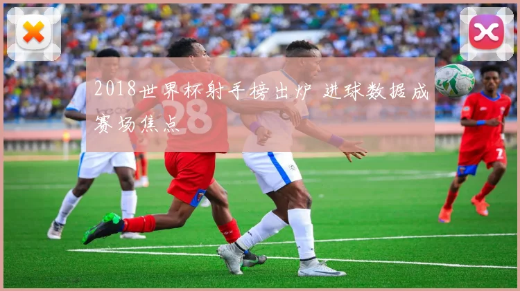2018世界杯射手榜出炉 进球数据成赛场焦点
