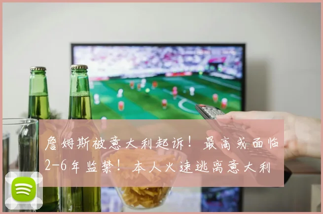 詹姆斯被意大利起诉!最高或面临2-6年监禁!本人火速逃离意大利