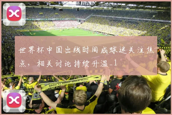 世界杯中国出线时间成球迷关注焦点，相关讨论持续升温_1