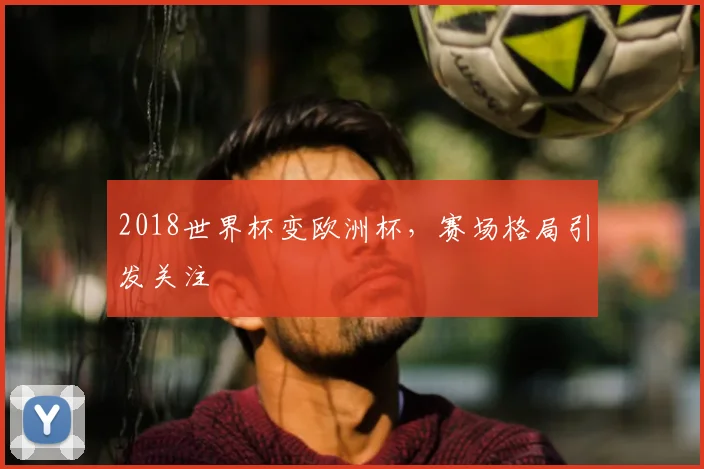 2018世界杯变欧洲杯,赛场格局引发关注