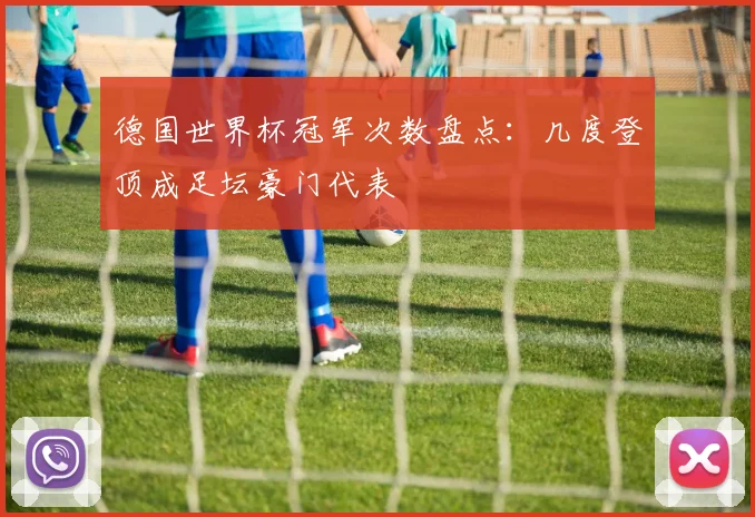 德国世界杯冠军次数盘点:几度登顶成足坛豪门代表