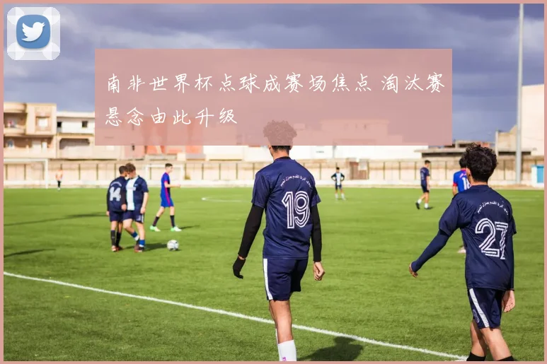 南非世界杯点球成赛场焦点 淘汰赛悬念由此升级