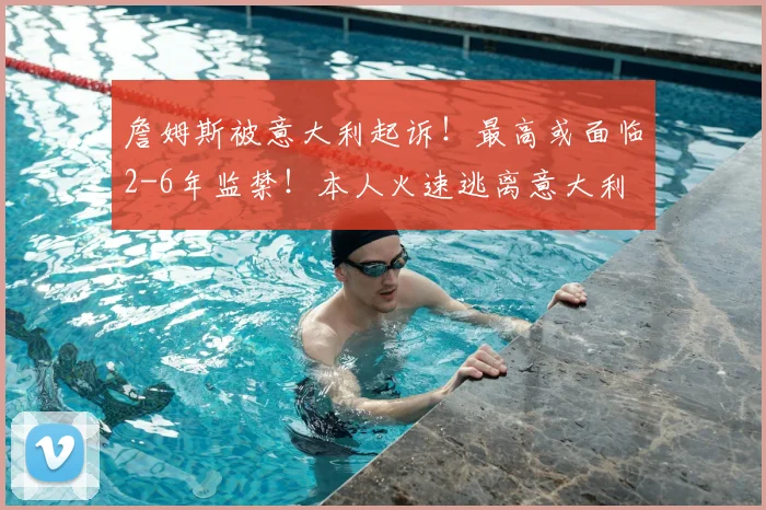 詹姆斯被意大利起诉!最高或面临2-6年监禁!本人火速逃离意大利