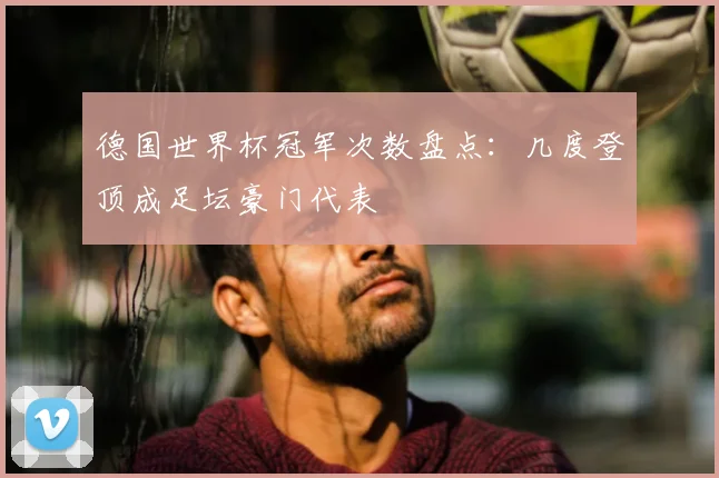 德国世界杯冠军次数盘点:几度登顶成足坛豪门代表