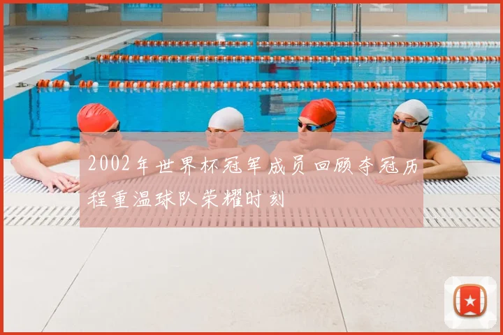 2002年世界杯冠军成员回顾夺冠历程重温球队荣耀时刻
