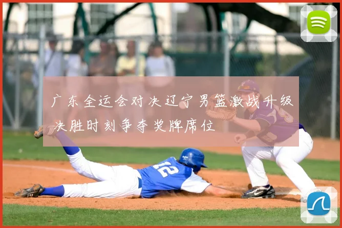 广东全运会对决辽宁男篮激战升级 决胜时刻争夺奖牌席位
