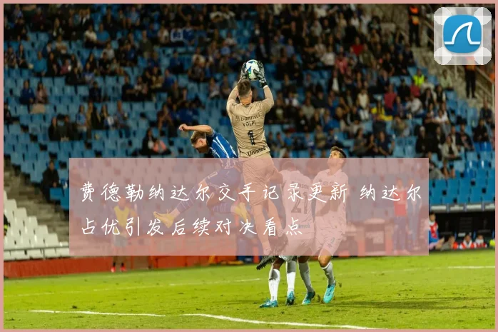 费德勒纳达尔交手记录更新 纳达尔占优引发后续对决看点