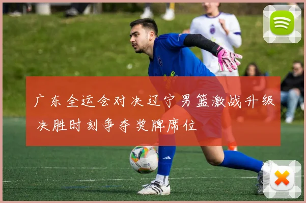 广东全运会对决辽宁男篮激战升级 决胜时刻争夺奖牌席位