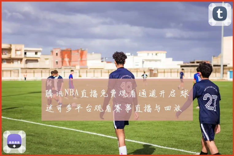 腾讯NBA直播免费观看通道开启 球迷可多平台观看赛事直播与回放